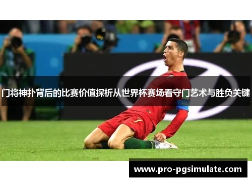 门将神扑背后的比赛价值探析从世界杯赛场看守门艺术与胜负关键