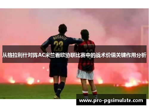 从格拉利什对阵AC米兰看欧协联比赛中的战术价值关键作用分析 从格拉利什对阵AC米兰看欧协联比赛中的战术价值关键作用分析
