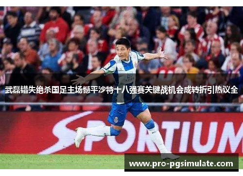 武磊错失绝杀国足主场憾平沙特十八强赛关键战机会成转折引热议全