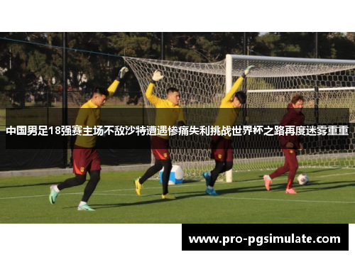 中国男足18强赛主场不敌沙特遭遇惨痛失利挑战世界杯之路再度迷雾重重